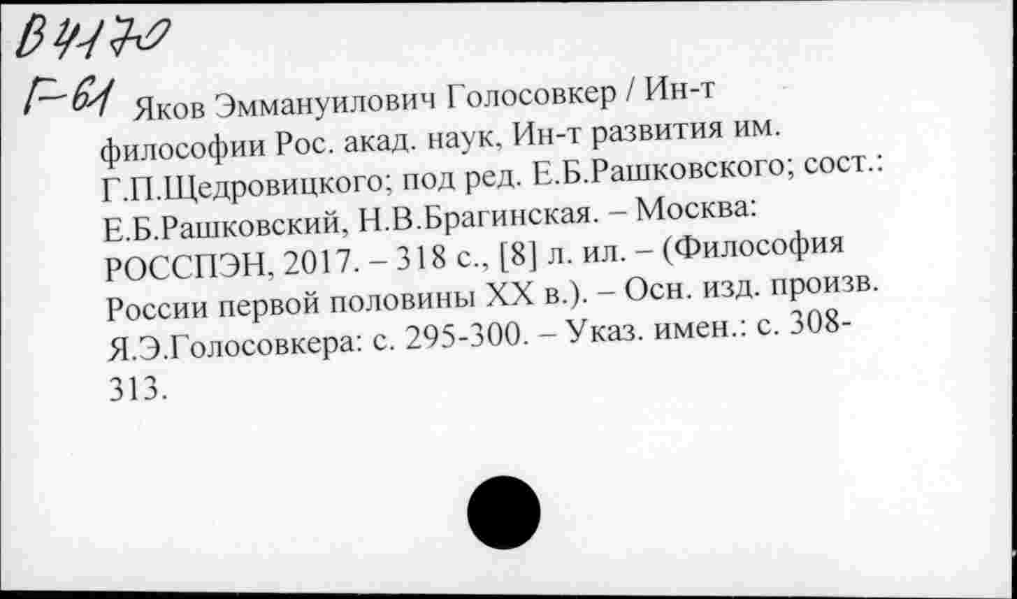 ﻿1 Яков Эммануилович Голосовкер / Ин-т философии Рос. акад, наук, Ин-т развития им.
Г И Щедровицкого; под ред. Е.Б.Рашковского; сост.. Е Б Рашковский, Н.В.Брагинская. - Москва. РОССПЭН, 2017. - 318 с., [8] л. ил. - (Философия России первой половины XX в.). - Осн. изд. произв. Я Э Голосовкера: с. 295-300. - Указ, имен.: с. 308-
313.